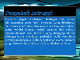 Interupsi dapat disebabkan berbagai hal, antara 
lain exception, page fault, interupsi yang dikirimkan 
oleh device controllers, dan system call Exception adalah 
suatu kondisi dimana terjadi sesuatu/ dari sebuah 
operasi didapat hasil tertentu yang dianggap khusus 
sehingga harus mendapat perhatian lebih, contohnya 
pembagian dengan 0 (nol), pengaksesan alamat memori 
yang restricted atau bahkan tidak valid, dan lain-lain. 
 