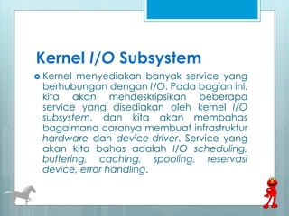 Kernel I/O Subsystem 
 Kernel menyediakan banyak service yang 
berhubungan dengan I/O. Pada bagian ini, 
kita akan mendeskripsikan beberapa 
service yang disediakan oleh kernel I/O 
subsystem, dan kita akan membahas 
bagaimana caranya membuat infrastruktur 
hardware dan device-driver. Service yang 
akan kita bahas adalah I/O scheduling, 
buffering, caching, spooling, reservasi 
device, error handling. 
 