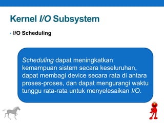 Kernel I/O Subsystem 
• I/O Scheduling 
Scheduling dapat meningkatkan 
kemampuan sistem secara keseluruhan, 
dapat membagi device secara rata di antara 
proses-proses, dan dapat mengurangi waktu 
tunggu rata-rata untuk menyelesaikan I/O. 
 