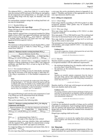 DET NORSKE VERITAS
Standard for Certification - 2.7-1, April 2006
Page 27
The enhanced WLLmin value from Table 8-1 is used to deter-
mine the nominal size of each part of the lifting set, and applies
for all components and configurations, i.e. for single, two and
four leg lifting slings with any angle, for shackles, links and
couplings
For intermediate container ratings the working load limit val-
ues may be interpolated.
8.3.1.1 Standard lifting sets
Four leg Chain or wire rope slings
Slings with legs 45 to the vertical. Forerunners (5th leg) are cal-
culated as single legs.
Slings shall be selected from a recognized standard for lifting
slings or from a DNV type approval certificate, and shall have
WLL at least as big as the WLLmin from Table 8-1. Appendix
E includes tables with WLL for chain and wire rope slings
based on EN 818-4 and EN 13414-1.
Shackles
The minimum working load limit of each shackle (WLLs) shall
be calculated as given in Table 8-2 where WLLmin is deter-
mined from Table 8-1
Shackles shall be selected from a recognized standard for
shackles or lifting components or from a DNV Type Approval
certificate, and shall have WLL at least as big as the WLLs
from Table 8-2.
8.3.1.2 Non-standard Lifting sets
Each component of a lifting set may be individually calculated.
This may be necessary if the sling leg angle is other than 45°,
if the sling is asymmetric or if non-standard components are
used.
Note:
The sling leg is not necessarily the weakest part of the lifting set.
If sling leg angle is < 45° from the vertical, the load on each leg
is reduced, and it may be possible to use a smaller chain or wire
rope dimension. However, the load on the master link assembly
is not reduced. Consequently, it may be necessary to assemble a
special sling. See examples 2 and 3 in Appendix E.
---e-n-d---of---N-o-t-e---
The required Working Load Limit for each component in 2 and
4 leg lifting sets can be determined from the formula:
Required WLL = WLLmin / (n × cos β)
This can be expressed in the following table.
where:
WLL min = as determined from Table 8-1
β = the angle of the sling leg to the vertical
Components (chain, wire rope, shackles, links, and couplings)
with the required WLLs shall then be selected from a recog-
nized standard or from DNV type approval certificates
For single leg lifting sets, forerunners and master links, the re-
quired WLL = WLLmin
If a wire rope sling shall be designed based on the properties of
a wire rope, this can be calculated as shown in Appendix E, ex-
ample 3. Thimbles and ferrules of the appropriate size for the
wire rope dimension shall be used.
8.3.2 Lifting set components
8.3.2.1 Chain Slings
Chain slings shall be according to EN 818-4 grade 8 or other
recognized standard. Other grades may be accepted after
special consideration.
8.3.2.2 Wire rope slings
Wire rope slings shall be according to EN 13414-1 or other
recognised standard.
Wire rope grade 1770 or 1960 shall be used. The working load
limit may be determined based on the specified rope grade.
Wire rope shall be 6-stranded and of type 6x19 or 6x36 and
may be fibre cored or steel cored.
The terminations of wire rope legs shall be ferrule secured eyes
with thimbles, and comply with EN 13411 - 3 or other recog-
nised standard.
Guidance note:
As an aid to inspection, ferrules which permit the tail end of the
rope to be visible are recommended.
---e-n-d---of---G-u-i-d-a-n-c-e---n-o-t-e---
8.3.2.3 Shackles
Shackles shall be according to EN 13889 or EN 1677-1, or oth-
er recognised standard. with the additional requirements:
— the minimum breaking force for shackles shall not be tak-
en as less than 5 times the WLL
— the tolerance on the nominal diameter of the shackle pin
shall be -1/+3 %.
Note:
Shackles are normally separate components from the chain or
wire rope slings, and are often supplied separately from these.
Shackles are considered as part of the lifting sling if assembly se-
cured. (See also 9.3.1.)
---e-n-d---of---N-o-t-e---
Shackles shall be of bolt type with hexagon nut and split pin.
Screw pin shackles shall not be used.
Guidance note:
On existing containers where location and design of pad eyes are
such that it is not possible to use shackles with nut and split pins,
screw pin shackles may be used. They should be secured to pre-
vent unintentional withdrawal.
---e-n-d---of---G-u-i-d-a-n-c-e---n-o-t-e---
8.3.2.4 Couplings
Couplings for mechanical assembly of slings can be certified
after special consideration. Such Couplings shall be designed
only for opening with special tools, and the bolt shall be of a
design that can not be replaced by standard bolts intended for
other purposes.
Hinged type couplings shall not be used.
Note:
This restriction is to prevent the coupling from seizing in the
folded condition and subsequently failing when forced straight
under load.
---e-n-d---of---N-o-t-e---
8.4 Materials
Steels shall comply with the material requirements of the rec-
ognised standard, have good ductility at low temperatures, and
Table 8-2 Minimum shackle working load limit (WLLs)
Required Minimum shackle WLLs
4 legged sling 2 legged sling Single leg sling
WLLmin / (3 × cos 45°) WLLmin / (2 × cos 45°) WLLmin
Table 8-3 Minimum working load limit (WLLs) for sling leg
components and shackles
Required minimum WLLs for sling leg components and shackles
4 legged sling 2 legged sling Single leg sling
WLLmin / (3 × cos β) WLLmin / (2 × cos β) WLLmin
 