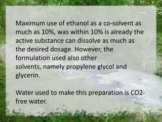 Maximum use of ethanol as a co-solvent as
much as 10%, was within 10% is already the
active substance can dissolve as much as
the desired dosage. However, the
formulation used also other
solvents, namely propylene glycol and
glycerin.

Water used to make this preparation is CO2-
free water.
 