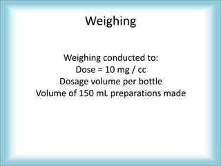 Weighing

      Weighing conducted to:
         Dose = 10 mg / cc
     Dosage volume per bottle
Volume of 150 mL preparations made
 