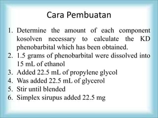 Cara Pembuatan
1. Determine the amount of each component
   kosolven necessary to calculate the KD
   phenobarbital which has been obtained.
2. 1.5 grams of phenobarbital were dissolved into
   15 mL of ethanol
3. Added 22.5 mL of propylene glycol
4. Was added 22.5 mL of glycerol
5. Stir until blended
6. Simplex sirupus added 22.5 mg
 