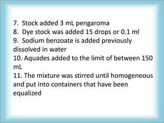 7. Stock added 3 mL pengaroma
8. Dye stock was added 15 drops or 0.1 ml
9. Sodium benzoate is added previously
dissolved in water
10. Aquades added to the limit of between 150
mL
11. The mixture was stirred until homogeneous
and put into containers that have been
equalized
 