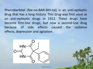 Phenobarbital (fee-no-BAR-BIH-tal) is an anti-epileptic
drug that has a long history. This drug was first used as
an anti-epileptic drugs in 1912. These drugs have
become first-line drugs, but now a second-line drug
because of side effects caused the sedative
effects, depression and agitation.
 