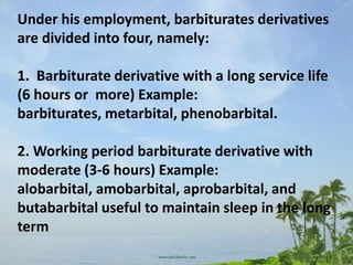 Under his employment, barbiturates derivatives
are divided into four, namely:

1. Barbiturate derivative with a long service life
(6 hours or more) Example:
barbiturates, metarbital, phenobarbital.

2. Working period barbiturate derivative with
moderate (3-6 hours) Example:
alobarbital, amobarbital, aprobarbital, and
butabarbital useful to maintain sleep in the long
term
 
