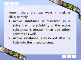 Known there are two ways in making
elixir, namely:
1. Active substance is dissolved in a
    solvent with a solubility of the active
    substance is greater, then add other
    solvents as well.
2. Active substance is dissolved little by
    little into the mixed solvent.
 