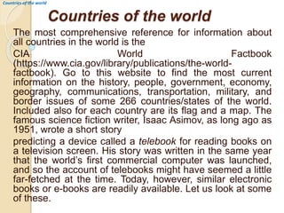 Countries of the world
The most comprehensive reference for information about
all countries in the world is the
CIA World Factbook
(https://www.cia.gov/library/publications/the-world-
factbook). Go to this website to find the most current
information on the history, people, government, economy,
geography, communications, transportation, military, and
border issues of some 266 countries/states of the world.
Included also for each country are its flag and a map. The
famous science fiction writer, Isaac Asimov, as long ago as
1951, wrote a short story
predicting a device called a telebook for reading books on
a television screen. His story was written in the same year
that the world’s first commercial computer was launched,
and so the account of telebooks might have seemed a little
far-fetched at the time. Today, however, similar electronic
books or e-books are readily available. Let us look at some
of these.
Countries of the world
 