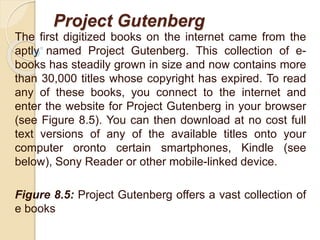 Project Gutenberg
The first digitized books on the internet came from the
aptly named Project Gutenberg. This collection of e-
books has steadily grown in size and now contains more
than 30,000 titles whose copyright has expired. To read
any of these books, you connect to the internet and
enter the website for Project Gutenberg in your browser
(see Figure 8.5). You can then download at no cost full
text versions of any of the available titles onto your
computer oronto certain smartphones, Kindle (see
below), Sony Reader or other mobile-linked device.
Figure 8.5: Project Gutenberg offers a vast collection of
e books
 
