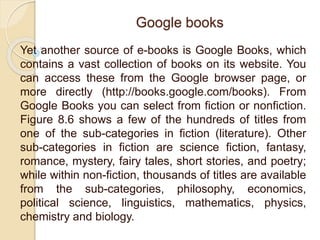 Google books
Yet another source of e-books is Google Books, which
contains a vast collection of books on its website. You
can access these from the Google browser page, or
more directly (http://books.google.com/books). From
Google Books you can select from fiction or nonfiction.
Figure 8.6 shows a few of the hundreds of titles from
one of the sub-categories in fiction (literature). Other
sub-categories in fiction are science fiction, fantasy,
romance, mystery, fairy tales, short stories, and poetry;
while within non-fiction, thousands of titles are available
from the sub-categories, philosophy, economics,
political science, linguistics, mathematics, physics,
chemistry and biology.
 