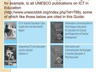 for example, to all UNESCO publications on ICT in
Education
(http://www.unescobkk.org/index.php?id=799), some
of which like those below are cited in this Guide:
 