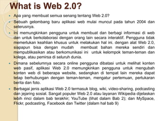 What is Web 2.0?
 Apa yang membuat semua senang tentang Web 2.0?
 Sebuah gelombang baru aplikasi web mulai muncul pada tahun 2004 dan
seterusnya.
 Ini memungkinkan pengguna untuk membuat dan berbagi informasi di web
dan untuk berkolaborasi dengan orang lain secara interaktif. Pengguna tidak
memerlukan keahlian khusus untuk melakukan hal ini. dengan alat Web 2.0,
siapapun bisa dengan mudah membuat bahan mereka sendiri dan
mempublikasikan atau berkomunikasi ini untuk kelompok teman-teman dan
kolega, atau pemirsa di seluruh dunia.
 Dimana sebelumnya secara online pengguna dibatasi untuk melihat konten
web pasif, aplikasi Web 2.0 memungkinkan pengguna untuk mengubah
konten web di beberapa website, sedangkan di tempat lain mereka dapat
tetap berhubungan dengan teman-teman, mengatur pertemuan, pertukaran
berita dan foto.
 Berbagai jenis aplikasi Web 2.0 termasuk blog, wiki, video-sharing, podcasting
dan jejaring sosial. Sangat populer Web 2.0 atau layanan Wikipedia dijelaskan
lebih rinci dalam bab terakhir; YouTube (lihat dalam Bab 2); dan MySpace,
Flickr, podcasting, Facebook dan Twitter (dalam hal bab 9)
 