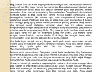  Blog : dalam Bab 2 di mana blog digambarkan sebagai buku harian pribadi elektronik
atau jurnal, tapi blog dapat berupa banyak bentuk. Blog adalah ruang individu di web
yang memberikan suara. Blog bisa sebuah komentar pada saat peristiwa, koleksi
memo atau pikiran, tempat untuk posting foto dan lain lain. Orang lain di internet dapat
membaca tulisan di blog orang lain, karena mereka disebut pengunjung , dan
meninggalkan komentar jika mereka ingin, atau mengomentari komentar yang
sebelumnya dibuat. Postingan blog baru di setiap blog akan ditempatkan di bagian
atas sehingga pengunjung selalu melihat pembaruan posting pertama. Blog, seperti
situs jaringan sosial dijelaskan kemudian dalam bab ini, adalah sarana
menghubungkan dengan orang lain dan mendengar dari para pembaca yang memilih
untuk bereaksi terhadap apa yang ditulis. Blog biasanya terdiri dari teks tetapi mereka
juga dapat berisi foto dan file multimedia (video dan audio). Jika mereka berisi
sebagian besar foto-foto, mereka disebut Photoblogs; jika sebagian besar video,
mereka disebut vlogs; dan jika sebagian besar audio, podcast.
Jika Anda ingin menjadi seorang blogger. Anda perlu untuk menemukan sebuah
website yang menyediakan layanan penerbitan blogging. Yang baik adalah Blogger,
sebuah blog gratis yaitu Web 2.0 dari Google dengan alamat
https://www.blogger.com/start).
Pertama, Anda membuat akun Google (ini gratis). Anda memberikan blog Anda nama
dan memilih bagaimana Anda ingin untuk melihat. Kemudian Anda siap untuk berbagi
pikiran Anda dengan dunia atau dengan teman-teman yang dipilih sejak Blogger
memungkinkan Anda untuk mengontrol siapa yang membaca blog Anda.
Jika Anda hanya ingin membaca blog orang lain, daripada, Anda dapat menggunakan
Blog Search di (http://blogsearch.google.com.au) untuk mencari blogger. Misalkan
Anda telah mendengar dari seseorang yang menulis blog, Anda dapat memasukkan
nama mereka untuk menemukan situs blog mereka. Jika tidak, Anda dapat
 