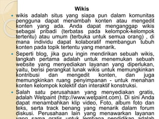 Wikis
 wikis adalah situs yang siapa pun dalam komunitas
pengguna dapat menambah konten atau mengedit
konten yang ada. Anda dapat menganggap wikis
sebagai pribadi (terbatas pada kelompok-kelompok
tertentu) atau umum (terbuka untuk semua orang) , di
mana individu dapat kolaboratif membangun tubuh
konten pada topik tertentu yang menarik.
 Seperti blog, jika guru ingin mendirikan sebuah wikis,
langkah pertama adalah untuk menemukan sebuah
website yang menyediakan layanan yang diperlukan,
yaitu, berisi perangkat lunak wikis untuk memungkinkan
kontribusi dan mengedit konten, dan juga
memungkinkan ruang penyimpanan - untuk menahan
konten kelompok kolektif dan interaktif konstruksi.
 Salah satu perusahaan yang menyediakan gratis,
adalah Wetpaint (http://www.wetpaint.com). Di sini Anda
dapat menambahkan klip video, Foto, album foto dan
teks, serta track benang yang menarik dalam forum
diskusi. Perusahaan lain yang menawarkan layanan
 