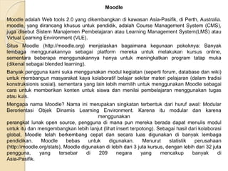 Moodle
Moodle adalah Web tools 2.0 yang dikembangkan di kawasan Asia-Pasifik, di Perth, Australia.
moodle, yang dirancang khusus untuk pendidik, adalah Course Management System (CMS),
juga disebut Sistem Manajemen Pembelajaran atau Learning Management System(LMS) atau
Virtual Learning Environment (VLE).
Situs Moodle (http://moodle.org) menjelaskan bagaimana kegunaan pokoknya: Banyak
lembaga menggunakannya sebagai platform mereka untuk melakukan kursus online,
sementara beberapa menggunakannya hanya untuk meningkatkan program tatap muka
(dikenal sebagai blended learning).
Banyak pengguna kami suka menggunakan modul kegiatan (seperti forum, database dan wiki)
untuk membangun masyarakat kaya kolaboratif belajar sekitar materi pelajaran (dalam tradisi
konstruksionis sosial), sementara yang lain lebih memilih untuk menggunakan Moodle sebagai
cara untuk memberikan konten untuk siswa dan menilai pembelajaran menggunakan tugas
atau kuis.
Mengapa nama Moodle? Nama ini merupakan singkatan terbentuk dari huruf awal: Modular
Berorientasi Objek Dinamis Learning Environment. Karena itu modular dan karena
menggunakan
perangkat lunak open source, pengguna di mana pun mereka berada dapat menulis modul
untuk itu dan mengembangkan lebih lanjut (lihat insert terpotong). Sebagai hasil dari kolaborasi
global, Moodle telah berkembang cepat dan secara luas digunakan di banyak lembaga
pendidikan. Moodle bebas untuk digunakan. Menurut statistik perusahaan
(http://moodle.org/stats), Moodle digunakan di lebih dari 3 juta kursus, dengan lebih dari 32 juta
pengguna, yang tersebar di 209 negara yang mencakup banyak di
Asia-Pasifik.
 