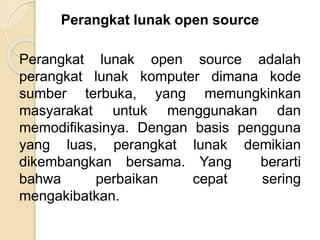 Perangkat lunak open source
Perangkat lunak open source adalah
perangkat lunak komputer dimana kode
sumber terbuka, yang memungkinkan
masyarakat untuk menggunakan dan
memodifikasinya. Dengan basis pengguna
yang luas, perangkat lunak demikian
dikembangkan bersama. Yang berarti
bahwa perbaikan cepat sering
mengakibatkan.
 