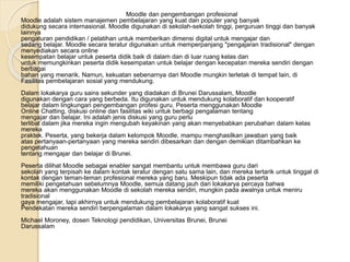 Moodle dan pengembangan profesional
Moodle adalah sistem manajemen pembelajaran yang kuat dan populer yang banyak
didukung secara internasional. Moodle digunakan di sekolah-sekolah tinggi, perguruan tinggi dan banyak
lainnya
pengaturan pendidikan / pelatihan untuk memberikan dimensi digital untuk mengajar dan
sedang belajar. Moodle secara teratur digunakan untuk memperpanjang "pengajaran tradisional" dengan
menyediakan secara online
kesempatan belajar untuk peserta didik baik di dalam dan di luar ruang kelas dan
untuk memungkinkan peserta didik kesempatan untuk belajar dengan kecepatan mereka sendiri dengan
berbagai
bahan yang menarik. Namun, kekuatan sebenarnya dari Moodle mungkin terletak di tempat lain, di
Fasilitas pembelajaran sosial yang mendukung.
Dalam lokakarya guru sains sekunder yang diadakan di Brunei Darussalam, Moodle
digunakan dengan cara yang berbeda. Itu digunakan untuk mendukung kolaboratif dan kooperatif
belajar dalam lingkungan pengembangan profesi guru. Peserta menggunakan Moodle
Online Chatting, diskusi online dan fasilitas wiki untuk berbagi pengalaman tentang
mengajar dan belajar. Ini adalah jenis diskusi yang guru perlu
terlibat dalam jika mereka ingin mengubah keyakinan yang akan menyebabkan perubahan dalam kelas
mereka
praktek. Peserta, yang bekerja dalam kelompok Moodle, mampu menghasilkan jawaban yang baik
atas pertanyaan-pertanyaan yang mereka sendiri dibesarkan dan dengan demikian ditambahkan ke
pengetahuan
tentang mengajar dan belajar di Brunei.
Peserta dilihat Moodle sebagai enabler sangat membantu untuk membawa guru dari
sekolah yang terpisah ke dalam kontak teratur dengan satu sama lain, dan mereka tertarik untuk tinggal di
kontak dengan teman-teman profesional mereka yang baru. Meskipun tidak ada peserta
memiliki pengetahuan sebelumnya Moodle, semua datang jauh dari lokakarya percaya bahwa
mereka akan menggunakan Moodle di sekolah mereka sendiri, mungkin pada awalnya untuk meniru
tradisional
gaya mengajar, tapi akhirnya untuk mendukung pembelajaran kolaboratif kuat
Pendekatan mereka sendiri berpengalaman dalam lokakarya yang sangat sukses ini.
Michael Moroney, dosen Teknologi pendidikan, Universitas Brunei, Brunei
Darussalam
 