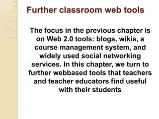 Further classroom web tools
The focus in the previous chapter is
on Web 2.0 tools: blogs, wikis, a
course management system, and
widely used social networking
services. In this chapter, we turn to
further webbased tools that teachers
and teacher educators find useful
with their students
 