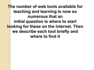 The number of web tools available for
teaching and learning is now so
numerous that an
initial question is where to start
looking for these on the internet. Then
we describe each tool briefly and
where to find it
 