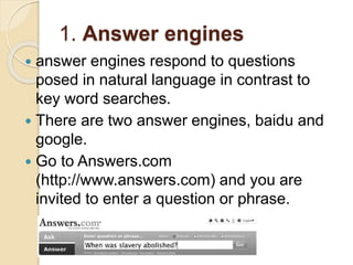 1. Answer engines
 answer engines respond to questions
posed in natural language in contrast to
key word searches.
 There are two answer engines, baidu and
google.
 Go to Answers.com
(http://www.answers.com) and you are
invited to enter a question or phrase.
 