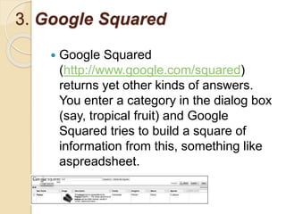 3. Google Squared
 Google Squared
(http://www.google.com/squared)
returns yet other kinds of answers.
You enter a category in the dialog box
(say, tropical fruit) and Google
Squared tries to build a square of
information from this, something like
aspreadsheet.
 
