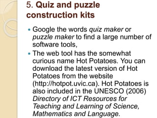 5. Quiz and puzzle
construction kits
 Google the words quiz maker or
puzzle maker to find a large number of
software tools,
 The web tool has the somewhat
curious name Hot Potatoes. You can
download the latest version of Hot
Potatoes from the website
(http://hotpot.uvic.ca). Hot Potatoes is
also included in the UNESCO (2006)
Directory of ICT Resources for
Teaching and Learning of Science,
Mathematics and Language.
 