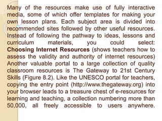 Many of the resources make use of fully interactive
media, some of which offer templates for making your
own lesson plans. Each subject area is divided into
recommended sites followed by other useful resources.
Instead of following the pathway to ideas, lessons and
curriculum materials, you could select:
Choosing Internet Resources (shows teachers how to
assess the validity and authority of internet resources)
Another valuable portal to a large collection of quality
classroom resources is The Gateway to 21st Century
Skills (Figure 8.2). Like the UNESCO portal for teachers,
copying the entry point (http://www.thegateway.org) into
your browser leads to a treasure chest of e-resources for
learning and teaching, a collection numbering more than
50,000, all freely accessible to users anywhere.
 