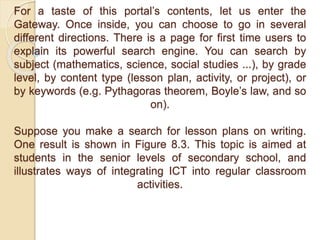 For a taste of this portal’s contents, let us enter the
Gateway. Once inside, you can choose to go in several
different directions. There is a page for first time users to
explain its powerful search engine. You can search by
subject (mathematics, science, social studies ...), by grade
level, by content type (lesson plan, activity, or project), or
by keywords (e.g. Pythagoras theorem, Boyle’s law, and so
on).
Suppose you make a search for lesson plans on writing.
One result is shown in Figure 8.3. This topic is aimed at
students in the senior levels of secondary school, and
illustrates ways of integrating ICT into regular classroom
activities.
 