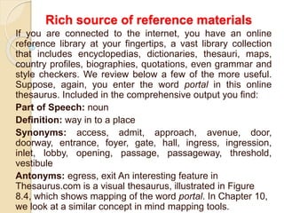 Rich source of reference materials
If you are connected to the internet, you have an online
reference library at your fingertips, a vast library collection
that includes encyclopedias, dictionaries, thesauri, maps,
country profiles, biographies, quotations, even grammar and
style checkers. We review below a few of the more useful.
Suppose, again, you enter the word portal in this online
thesaurus. Included in the comprehensive output you find:
Part of Speech: noun
Definition: way in to a place
Synonyms: access, admit, approach, avenue, door,
doorway, entrance, foyer, gate, hall, ingress, ingression,
inlet, lobby, opening, passage, passageway, threshold,
vestibule
Antonyms: egress, exit An interesting feature in
Thesaurus.com is a visual thesaurus, illustrated in Figure
8.4, which shows mapping of the word portal. In Chapter 10,
we look at a similar concept in mind mapping tools.
 