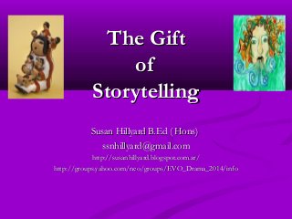 The GiftThe Gift
ofof
StorytellingStorytelling
Susan Hillyard B.Ed ( Hons)Susan Hillyard B.Ed ( Hons)
ssnhillyard@gmail.comssnhillyard@gmail.com
http://susanhillyard.blogspot.com.ar/http://susanhillyard.blogspot.com.ar/
http://groups.yahoo.com/neo/groups/EVO_Drama_2014/infohttp://groups.yahoo.com/neo/groups/EVO_Drama_2014/info
 
