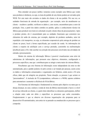 Teoria Geral de Sistemas – Prof. Antonio Rosa e Prof. João Domingos

       Para entender um pouco melhor, tomemos como exemplo uma fábrica que vende
seus produtos à distância, ou seja, os itens do pedido de um cliente podem ser enviados pela
WEB. Por este meio são enviados os dados do cliente e de seu pedido. Por sua vez, as
unidades funcionais de entrada da organização - por exemplo, setor de atendimento ao
cliente – recebem o pedido, verificam os dados e, caso aceito, encaminham para o setor de
produção. Este, a partir dos dados contidos no pedido, aplica o conhecimento técnico da
fábrica para produzir o(s) item (s) solicitado (s) pelo cliente (fase de processamento). Após
o produto pronto, ele é encaminhado para as unidades funcionais que consistem nos
elementos de saída do sistema, por exemplo, depósito de produtos acabados, setor de
expedição e de transportes, ou seja, os elementos responsáveis pela entrega do produto ao
cliente no prazo, local e forma especificada, por ocasião da venda. As informações do
cliente a respeito da satisfação com o serviço prestado, consistirão na realimentação
(feedback) para o SI e irão auxiliar na correção dos processos envolvidos nas atividades de
entrada e processamento.
       Dentro do sistema de informação fábrica é possível visualizarmos uma série de
subsistemas de informações, que possuem seus objetivos, elementos, configuração e
processos específicos, mas que contribuem para se atingir a meta maior do sistema fábrica.
       Percebamos que este Sistema de Informação existe independente de estar ou não
automatizado, pois o pedido poderia vir pelo correio e ser tratado por pessoas, assim como
os dados e informações armazenados e organizados em fichários, ainda assim o SI seria
eficaz, dado que ele atingiria seu propósito. Nesta situação, as pessoas é que seriam os
“processadores”. A inclusão da TI (computadores, softwares e a WEB), apenas colabora
para automatizar e aumentar a eficiência do SI da fábrica.
       Em Sistemas de Informação é fundamental se orientar pelo objetivo ou meta que se
deseja alcançar, no caso, realizar a venda de itens da fábrica maximizando o lucro e o nível
de serviço oferecido ao cliente, e a partir disto identificar os elementos participantes, definir
a relação entre cada um deles e especificar os processos que serão executados.
Freqüentemente o que se observa em diversas organizações são propostas para se
desenvolver SI automatizados, sem antes ter se pensado ou amadurecido os processos que o
comporão.




                                                                                              12
 