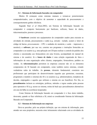 Teoria Geral de Sistemas – Prof. Antonio Rosa e Prof. João Domingos


     3.1 – Sistemas de Informação baseados em computador
       Muitos SI começam como sistemas manuais e tornam-se posteriormente
computadorizados, com o objetivo de aumentar a capacidade de processamento e
consequentemente ganhar eficiência.
       Segundo Stair et al (Stair,2002), um Sistema de Informação baseado em
computador é composto basicamente por hardware, software, banco de dados,
telecomunicações, pessoas e processos.

       O hardware consiste nos equipamentos do computador usados para executar as
atividades de entrada, processamento e saída (e.g. entrada - teclado, scaners e leitor de
código de barras; processamento – CPU e unidades de memória; e saída – impressora e
monitor); o software, por sua vez, consiste nos programas e instruções fornecidas ao
computador e ao usuário (e.g. uma aplicação em CD para realizar o controle de pedidos dos
clientes e encomendas aos fornecedores em uma livraria, acompanhado do manual do
sistema e do usuário). Já o banco de dados é uma coleção organizada de fatos e
informações de uma organização sobre clientes, empregados, fornecedores, pedidos ou
vendas. As telecomunicações permitem às empresas conectar não só os elementos
componentes do SI baseado em computador, como também outros sistemas, criando
verdadeiras redes de trabalho. As pessoas, elemento fundamental, consistem nos
profissionais que participam do desenvolvimento (aqueles que gerenciam, executam,
programam e mantêm o sistema) dos SI e os usuários (e.g. administradores, tomadores de
decisão, empregados e aqueles que utilizam o sistema em seu benefício). Por fim, os
procedimentos incluem as estratégias, políticas, métodos e regras usadas pelas pessoas
para operarem o SI (e.g. acesso ao sistema, rotina de back-up e procedimentos alternativos
em caso de falha ou ocorrência inesperada).
       Como Sistema de Informação baseado em computador é o foco deste trabalho,
doravante, quando se fizer referência a SI, estará se considerando Sistema de Informação
Baseado em Computador.

     3.2 – Sistemas de Informação nas empresas
      Deve-se perceber, pela sua própria definição, que um sistema de informação, para
atender aos seus propósitos, necessita estar intimamente relacionado com as atividades da



                                                                                       13
 