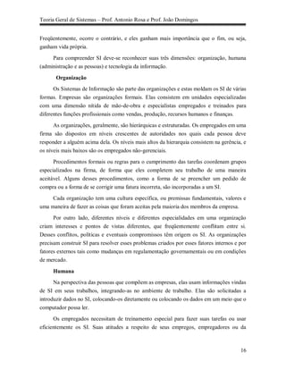 Teoria Geral de Sistemas – Prof. Antonio Rosa e Prof. João Domingos


Freqüentemente, ocorre o contrário, e eles ganham mais importância que o fim, ou seja,
ganham vida própria.

     Para compreender SI deve-se reconhecer suas três dimensões: organização, humana
(administração e as pessoas) e tecnologia da informação.

       Organização
      Os Sistemas de Informação são parte das organizações e estas moldam os SI de várias
formas. Empresas são organizações formais. Elas consistem em unidades especializadas
com uma dimensão nítida de mão-de-obra e especialistas empregados e treinados para
diferentes funções profissionais como vendas, produção, recursos humanos e finanças.

     As organizações, geralmente, são hierárquicas e estruturadas. Os empregados em uma
firma são dispostos em níveis crescentes de autoridades nos quais cada pessoa deve
responder a alguém acima dela. Os níveis mais altos da hierarquia consistem na gerência, e
os níveis mais baixos são os empregados não-gerenciais.

      Procedimentos formais ou regras para o cumprimento das tarefas coordenam grupos
especializados na firma, de forma que eles completem seu trabalho de uma maneira
aceitável. Alguns desses procedimentos, como a forma de se preencher um pedido de
compra ou a forma de se corrigir uma fatura incorreta, são incorporadas a um SI.

     Cada organização tem uma cultura específica, ou premissas fundamentais, valores e
uma maneira de fazer as coisas que foram aceitas pela maioria dos membros da empresa.

     Por outro lado, diferentes níveis e diferentes especialidades em uma organização
criam interesses e pontos de vistas diferentes, que freqüentemente conflitam entre si.
Desses conflitos, políticas e eventuais compromissos têm origem os SI. As organizações
precisam construir SI para resolver esses problemas criados por esses fatores internos e por
fatores externos tais como mudanças em regulamentação governamentais ou em condições
de mercado.

     Humana
      Na perspectiva das pessoas que compõem as empresas, elas usam informações vindas
de SI em seus trabalhos, integrando-as no ambiente de trabalho. Elas são solicitadas a
introduzir dados no SI, colocando-os diretamente ou colocando os dados em um meio que o
computador possa ler.

      Os empregados necessitam de treinamento especial para fazer suas tarefas ou usar
eficientemente os SI. Suas atitudes a respeito de seus empregos, empregadores ou da



                                                                                         16
 