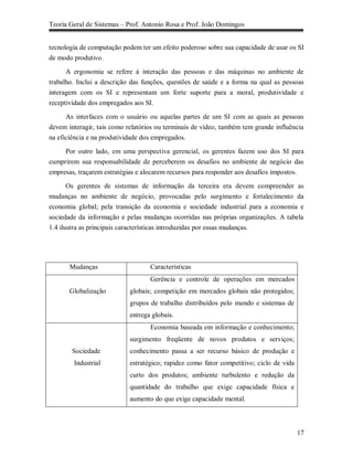 Teoria Geral de Sistemas – Prof. Antonio Rosa e Prof. João Domingos


tecnologia de computação podem ter um efeito poderoso sobre sua capacidade de usar os SI
de modo produtivo.

      A ergonomia se refere à interação das pessoas e das máquinas no ambiente de
trabalho. Inclui a descrição das funções, questões de saúde e a forma na qual as pessoas
interagem com os SI e representam um forte suporte para a moral, produtividade e
receptividade dos empregados aos SI.

      As interfaces com o usuário ou aquelas partes de um SI com as quais as pessoas
devem interagir, tais como relatórios ou terminais de vídeo, também tem grande influência
na eficiência e na produtividade dos empregados.

     Por outro lado, em uma perspectiva gerencial, os gerentes fazem uso dos SI para
cumprirem sua responsabilidade de perceberem os desafios no ambiente de negócio das
empresas, traçarem estratégias e alocarem recursos para responder aos desafios impostos.

       Os gerentes de sistemas de informação da terceira era devem compreender as
mudanças no ambiente de negócio, provocadas pelo surgimento e fortalecimento da
economia global; pela transição da economia e sociedade industrial para a economia e
sociedade da informação e pelas mudanças ocorridas nas próprias organizações. A tabela
1.4 ilustra as principais características introduzidas por essas mudanças.




       Mudanças                    Características
                                   Gerência e controle de operações em mercados
       Globalização         globais; competição em mercados globais não protegidos;
                            grupos de trabalho distribuídos pelo mundo e sistemas de
                            entrega globais.
                                   Economia baseada em informação e conhecimento;
                            surgimento freqüente de novos produtos e serviços;
        Sociedade           conhecimento passa a ser recurso básico de produção e
        Industrial          estratégico; rapidez como fator competitivo; ciclo de vida
                            curto dos produtos; ambiente turbulento e redução da
                            quantidade do trabalho que exige capacidade física e
                            aumento do que exige capacidade mental.



                                                                                         17
 
