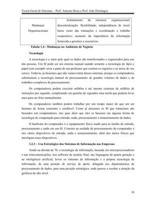 Teoria Geral de Sistemas – Prof. Antonio Rosa e Prof. João Domingos


                                   Achatamento       da    estrutura   organizacional;
        Mudanças            descentralização; flexibilidade; independência de local;
     Organizacionais        baixo custo das transações e coordenação e trabalho
                            cooperativo; aumento da importância da informação
                            fornecida a gerentes e executivos.
       Tabela 1.4 - Mudanças no Ambiente de Negócio

     Tecnologia
      A tecnologia é o meio pelo qual os dados são transformados e organizados para uso
das pessoas. Um SI pode ser um sistema manual usando somente a tecnologia do lápis e
papel (um exemplo seria a pasta de um professor que contem os registros e as notas do seu
curso). Todavia, já dissemos que não vamos tratar desses sistemas, porque os computadores
substituíram a tecnologia manual de processamento de grandes volumes de dados e de
trabalhos complexos de processamento.

      Os computadores podem executar milhões e até mesmo centenas de milhões de
instruções por segundo, completando em questão de segundos uma tarefa que poderia levar
anos para ser feita manualmente.

      Os computadores também podem trabalhar por um tempo maior do que um ser
humano de forma constante e confiável. Como já dissemos os SI que trataremos são
baseados em computadores; isto quer dizer que eles se baseiam em alguma forma de
tecnologia de computação para entrada, saída, processamento e armazenamento de dados.

     O hardware do computador é o equipamento físico usado para as tarefas de entrada,
processamento e saída em um SI. Consiste na unidade de processamento do computador e
nos vários dispositivos de entrada, saída e armazenamento, além dos meios físicos que
interligam esses dispositivos.

     3.2.3 – Uso Estratégico dos Sistemas de Informação nas Empresas
      Ainda na década de 70, a tecnologia da informação, baseada em microprocessadores
e nas telecomunicações, nos software de usuário final, nas linguagens de quarta geração e
na inteligência artificial, levou os sistemas de informação e a própria tecnologia da
informação, de uma posição de serviço de apoio, delegada aos departamentos de
processamento de dados, para uma posição estratégica, onde passou a receber a atenção da
gerência de alto nível.




                                                                                         18
 