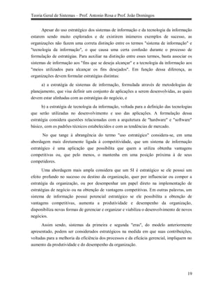 Teoria Geral de Sistemas – Prof. Antonio Rosa e Prof. João Domingos


      Apesar do uso estratégico dos sistemas de informação e da tecnologia da informação
estarem sendo muito explorados e de existirem inúmeros exemplos de sucesso, as
organizações não fazem uma correta distinção entre os termos "sistema de informação" e
"tecnologia da informação", o que causa uma certa confusão durante o processo de
formulação de estratégias. Para auxiliar na distinção entre esses termos, basta associar os
sistemas de informação aos "fins que se deseja alcançar" e a tecnologia da informação aos
"meios utilizados para alcançar os fins desejados". Em função dessa diferença, as
organizações devem formular estratégias distintas:

      a) a estratégia de sistemas de informação, formulada através de metodologias de
planejamento, que visa definir um conjunto de aplicações a serem desenvolvidas, as quais
devem estar alinhadas com as estratégias do negócio, e

       b) a estratégia de tecnologia da informação, voltada para a definição das tecnologias
que serão utilizadas no desenvolvimento e uso das aplicações. A formulação dessa
estratégia considera questões relacionadas com a arquitetura de "hardware" e "software"
básico, com os padrões técnicos estabelecidos e com as tendências de mercado.

       No que tange à abrangência do termo "uso estratégico" considera-se, em uma
abordagem mais diretamente ligada à competitividade, que um sistema de informação
estratégico é uma aplicação que possibilita que quem a utiliza obtenha vantagens
competitivas ou, que pelo menos, o mantenha em uma posição próxima à de seus
competidores.

       Uma abordagem mais ampla considera que um SI é estratégico se ele possui um
efeito profundo no sucesso ou destino da organização, quer por influenciar ou compor a
estratégia da organização, ou por desempenhar um papel direto na implementação de
estratégias de negócio ou na obtenção de vantagens competitivas. Em outras palavras, um
sistema de informação possui potencial estratégico se ele possibilita a obtenção de
vantagens competitivas, aumenta a produtividade e desempenho da organização,
disponibiliza novas formas de gerenciar e organizar e viabiliza o desenvolvimento de novos
negócios.

      Assim sendo, sistemas da primeira e segunda "eras", do modelo anteriormente
apresentado, podem ser considerados estratégicos na medida em que suas contribuições,
voltadas para a melhoria da eficiência dos processos e da eficácia gerencial, impliquem no
aumento da produtividade e do desempenho da organização.




                                                                                         19
 