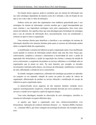 Teoria Geral de Sistemas – Prof. Antonio Rosa e Prof. João Domingos


       Em função desses aspectos, pode-se considerar que um sistema de informação tem
seu valor estratégico dependente da maneira como ele é utilizado, e não em função de seu
tipo (o uso e não o tipo é o fator de distinção).

       Embora exista por parte das organizações uma tendência generalizada para o uso
estratégico de sistema de informação, convém ressaltar que o papel desempenhado por
esses sistemas e sua importância estratégica varia entre organizações, bem como entre
setores da indústria. Isto significa dizer que uma abordagem para formulação de estratégias
para o uso de sistemas de informação deve, necessariamente, levar em consideração o
contexto no qual se insere a organização.

      Uma estrutura clássica para identificar e classificar o uso estratégico de sistemas de
informação identifica três maneiras distintas pelas quais os recursos da informação podem
afetar a competitividade das organizações:

      a) modificando a estrutura da indústria na qual a organização opera. Essa modificação
ocorre quando os recursos da informação podem alterar cada uma das cinco forças que,
coletivamente, compõem a estrutura e determinam a lucratividade do setor: o poder de
negociação dos fornecedores, o poder de negociação dos clientes, a ameaça da entrada de
novos concorrentes, o surgimento de produtos ou serviços substitutos e a rivalidade entre as
organizações que já atuam no setor. No setor bancário, por exemplo, os elevados
investimentos realizados pelos bancos, em recursos da informação, modificaram a estrutura
do setor, dificultando a entrada de novos concorrentes;

     b) criando vantagens competitivas, utilizando três estratégias que podem ser aplicadas
em conjunto ou em separado: redução de custos em partes da cadeia de valores da
organização, diferenciação do produto ou serviço oferecido e modificação do escopo da
indústria na qual a organização opera.
      c) desenvolvendo novos negócios, de três maneiras distintas: tornando novos
negócios tecnologicamente exeqüíveis, criando demanda derivada por novos produtos ou
serviços e criando novos negócios a partir de negócios antigos.

      Uma outra abordagem, baseada na observação de usos estratégicos, classifica os
sistemas de informação em quatro diferentes tipos:

      a) aqueles que ligam a organização com seus clientes/consumidores e/ou
fornecedores. Aplicações de comércio eletrônico business – to – business (B2B) e business
– to – consumer (B2C), que tiram vantagens da tecnologia da Internet, são exemplos desses
usos.



                                                                                         20
 