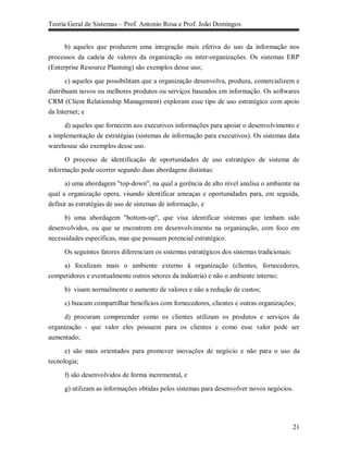 Teoria Geral de Sistemas – Prof. Antonio Rosa e Prof. João Domingos


      b) aqueles que produzem uma integração mais efetiva do uso da informação nos
processos da cadeia de valores da organização ou inter-organizações. Os sistemas ERP
(Enterprise Resource Planning) são exemplos desse uso;

       c) aqueles que possibilitam que a organização desenvolva, produza, comercializem e
distribuam novos ou melhores produtos ou serviços baseados em informação. Os softwares
CRM (Client Relationship Management) exploram esse tipo de uso estratégico com apoio
da Internet; e

     d) aqueles que fornecem aos executivos informações para apoiar o desenvolvimento e
a implementação de estratégias (sistemas de informação para executivos). Os sistemas data
warehouse são exemplos desse uso.

      O processo de identificação de oportunidades de uso estratégico de sistema de
informação pode ocorrer segundo duas abordagens distintas:

      a) uma abordagem "top-down", na qual a gerência de alto nível analisa o ambiente na
qual a organização opera, visando identificar ameaças e oportunidades para, em seguida,
definir as estratégias de uso de sistemas de informação, e

      b) uma abordagem "bottom-up", que visa identificar sistemas que tenham sido
desenvolvidos, ou que se encontrem em desenvolvimento na organização, com foco em
necessidades específicas, mas que possuam potencial estratégico.

     Os seguintes fatores diferenciam os sistemas estratégicos dos sistemas tradicionais:

    a) focalizam mais o ambiente externo à organização (clientes, fornecedores,
competidores e eventualmente outros setores da indústria) e não o ambiente interno;

     b) visam normalmente o aumento de valores e não a redução de custos;

     c) buscam compartilhar benefícios com fornecedores, clientes e outras organizações;
     d) procuram compreender como os clientes utilizam os produtos e serviços da
organização - que valor eles possuem para os clientes e como esse valor pode ser
aumentado;

      e) são mais orientados para promover inovações de negócio e não para o uso da
tecnologia;

     f) são desenvolvidos de forma incremental, e

     g) utilizam as informações obtidas pelos sistemas para desenvolver novos negócios.




                                                                                            21
 