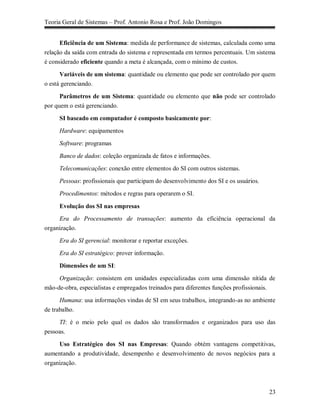 Teoria Geral de Sistemas – Prof. Antonio Rosa e Prof. João Domingos


      Eficiência de um Sistema: medida de performance de sistemas, calculada como uma
relação da saída com entrada do sistema e representada em termos percentuais. Um sistema
é considerado eficiente quando a meta é alcançada, com o mínimo de custos.

      Variáveis de um sistema: quantidade ou elemento que pode ser controlado por quem
o está gerenciando.

      Parâmetros de um Sistema: quantidade ou elemento que não pode ser controlado
por quem o está gerenciando.

     SI baseado em computador é composto basicamente por:

     Hardware: equipamentos

     Software: programas

     Banco de dados: coleção organizada de fatos e informações.

     Telecomunicações: conexão entre elementos do SI com outros sistemas.

     Pessoas: profissionais que participam do desenvolvimento dos SI e os usuários.

     Procedimentos: métodos e regras para operarem o SI.

     Evolução dos SI nas empresas
     Era do Processamento de transações: aumento da eficiência operacional da
organização.

     Era do SI gerencial: monitorar e reportar exceções.

     Era do SI estratégico: prover informação.

     Dimensões de um SI:

     Organização: consistem em unidades especializadas com uma dimensão nítida de
mão-de-obra, especialistas e empregados treinados para diferentes funções profissionais.

      Humana: usa informações vindas de SI em seus trabalhos, integrando-as no ambiente
de trabalho.

     TI: é o meio pelo qual os dados são transformados e organizados para uso das
pessoas.

     Uso Estratégico dos SI nas Empresas: Quando obtém vantagens competitivas,
aumentando a produtividade, desempenho e desenvolvimento de novos negócios para a
organização.



                                                                                      23
 