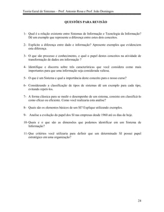 Teoria Geral de Sistemas – Prof. Antonio Rosa e Prof. João Domingos


                              QUESTÕES PARA REVISÃO


1- Qual é a relação existente entre Sistemas de Informação e Tecnologia da Informação?
   Dê um exemplo que represente a diferença entre estes dois conceitos.

2- Explicite a diferença entre dado e informação? Apresente exemplos que evidenciem
   esta diferença.

3- O que são processo e conhecimento, e qual o papel destes conceitos na atividade de
   transformação de dados em informação ?

4- Identifique e discorra sobre três características que você considera como mais
   importantes para que uma informação seja considerada valiosa.

5- O que é um Sistema e qual a importância deste conceito para o nosso curso?

6- Considerando a classificação de tipos de sistemas dê um exemplo para cada tipo,
   evitando repeti-los.

7- A forma clássica para se medir o desempenho de um sistema, consiste em classificá-lo
   como eficaz ou eficiente. Como você realizaria esta análise?

8- Quais são os elementos básicos de um SI? Explique utilizando exemplos.

9- Analise a evolução do papel dos SI nas empresas desde 1960 até os dias de hoje.

10- Quais e o que são as dimensões que podemos identificar em um Sistema de
    Informação?

11- Que critérios você utilizaria para definir que um determinado SI possui papel
    estratégico em uma organização?




                                                                                     24
 