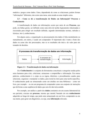 Teoria Geral de Sistemas – Prof. Antonio Rosa e Prof. João Domingos


madeira e pregos como dados. Estes, dependendo de como se relacionam, podem formar
“informações” diferentes, tais como uma mesa, uma escada ou uma simples caixa.

    2.3 – Como se dá a transformação de Dados em Informação? Processo e
Conhecimento
      A transformação de dados em informações ocorre por meio de um Processo, que
pode, em linhas gerais, ser definido como uma série de tarefas logicamente relacionadas e
executadas para atingir um resultado definido, segundo determinadas normas, métodos e
técnicas, isto é, conhecimento.

    Em alguns casos, a organização ou processamento dos dados é feita mentalmente ou
manualmente, em outros, é usado um computador. O importante não é tanto a fonte dos
dados ou como eles são processados, mas se os resultados são úteis e de valor para um
tomador de decisões.


        O processo de transformação de dados em informação


                                     O processo de
            Dados                    transformação                 Informação




     Figura 1.1 - Transformação de dados em informação
      Já o Conhecimento é o conjunto de ferramentas conceituais e categorias usadas pelos
seres humanos para criar, colecionar, armazenar e compartilhar a informação. Em outras
palavras, conhecimento é o corpo ou as regras, diretrizes e procedimentos usados para
selecionar, organizar e manipular os dados, para torná-los úteis para uma tarefa específica.
O conhecimento pode ser armazenado como um artefato em uma biblioteca – como um
livro, por exemplo – ou em um programa de computador como um conjunto de instruções
que dá forma a uma seqüência de dados que sem ele não teria sentido.

      Por exemplo, um médico a partir dos dados constantes em um exame laboratorial de
seu paciente, executa um processo, mesmo que mental, baseado em seu conhecimento
adquirido ao longo do tempo, que pode estar armazenado em um livro, computador ou em
sua mente, para gerar um diagnóstico, ou seja, uma informação relevante.




                                                                                          4
 