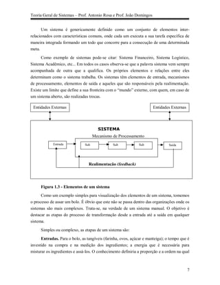 Teoria Geral de Sistemas – Prof. Antonio Rosa e Prof. João Domingos


      Um sistema é genericamente definido como um conjunto de elementos inter-
relacionados com características comuns, onde cada um executa a sua tarefa específica de
maneira integrada formando um todo que concorre para a consecução de uma determinada
meta.

      Como exemplo de sistemas pode-se citar: Sistema Financeiro, Sistema Logístico,
Sistema Acadêmico, etc... Em todos os casos observa-se que a palavra sistema vem sempre
acompanhada de outra que a qualifica. Os próprios elementos e relações entre eles
determinam como o sistema trabalha. Os sistemas têm elementos de entrada, mecanismos
de processamento, elementos de saída e aqueles que são responsáveis pela realimentação.
Existe um limite que define a sua fronteira com o “mundo” externo, com quem, em caso de
um sistema aberto, são realizadas trocas.

 Entidades Externas                                                   Entidades Externas




                                       SISTEMA
                                     Mecanismo de Processamento
            Entrad
             Entrada           Sub             Sub            Sub              Saída




                                 Realimentação (feedback)




     Figura 1.3 - Elementos de um sistema
      Como um exemplo simples para visualização dos elementos de um sistema, tomemos
o processo de assar um bolo. É óbvio que este não se passa dentro das organizações onde os
sistemas são mais complexos. Trata-se, na verdade de um sistema manual. O objetivo é
destacar as etapas do processo de transformação desde a entrada até a saída em qualquer
sistema.

     Simples ou complexo, as etapas de um sistema são:

      Entradas. Para o bolo, as tangíveis (farinha, ovos, açúcar e manteiga); o tempo que é
investido na compra e na medição dos ingredientes; a energia que é necessária para
misturar os ingredientes e assá-los. O conhecimento definiria a proporção e a ordem na qual



                                                                                           7
 