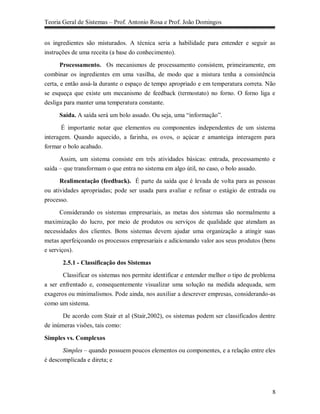 Teoria Geral de Sistemas – Prof. Antonio Rosa e Prof. João Domingos


os ingredientes são misturados. A técnica seria a habilidade para entender e seguir as
instruções de uma receita (a base do conhecimento).

       Processamento. Os mecanismos de processamento consistem, primeiramente, em
combinar os ingredientes em uma vasilha, de modo que a mistura tenha a consistência
certa, e então assá-la durante o espaço de tempo apropriado e em temperatura correta. Não
se esqueça que existe um mecanismo de feedback (termostato) no forno. O forno liga e
desliga para manter uma temperatura constante.

     Saída. A saída será um bolo assado. Ou seja, uma “informação”.

       É importante notar que elementos ou componentes independentes de um sistema
interagem. Quando aquecido, a farinha, os ovos, o açúcar e amanteiga interagem para
formar o bolo acabado.

      Assim, um sistema consiste em três atividades básicas: entrada, processamento e
saída – que transformam o que entra no sistema em algo útil, no caso, o bolo assado.

      Realimentação (feedback). É parte da saída que é levada de volta para as pessoas
ou atividades apropriadas; pode ser usada para avaliar e refinar o estágio de entrada ou
processo.

      Considerando os sistemas empresariais, as metas dos sistemas são normalmente a
maximização do lucro, por meio de produtos ou serviços de qualidade que atendam as
necessidades dos clientes. Bons sistemas devem ajudar uma organização a atingir suas
metas aperfeiçoando os processos empresariais e adicionando valor aos seus produtos (bens
e serviços).

       2.5.1 - Classificação dos Sistemas
       Classificar os sistemas nos permite identificar e entender melhor o tipo de problema
a ser enfrentado e, consequentemente visualizar uma solução na medida adequada, sem
exageros ou minimalismos. Pode ainda, nos auxiliar a descrever empresas, considerando-as
como um sistema.

       De acordo com Stair et al (Stair,2002), os sistemas podem ser classificados dentre
de inúmeras visões, tais como:

Simples vs. Complexos
       Simples – quando possuem poucos elementos ou componentes, e a relação entre eles
é descomplicada e direta; e




                                                                                         8
 