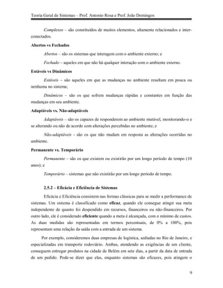 Teoria Geral de Sistemas – Prof. Antonio Rosa e Prof. João Domingos


       Complexos – são constituídos de muitos elementos, altamente relacionados e inter-
conectados.

Abertos vs Fechados
       Abertos – são os sistemas que interagem com o ambiente externo; e

       Fechado – aqueles em que não há qualquer interação com o ambiente externo.

Estáveis vs Dinâmicos
      Estáveis – são aqueles em que as mudanças no ambiente resultam em pouca ou
nenhuma no sistema;

       Dinâmicos – são os que sofrem mudanças rápidas e constantes em função das
mudanças em seu ambiente.

Adaptáveis vs. Não-adaptáveis
        Adaptáveis – são os capazes de responderem ao ambiente mutável, monitorando-o e
se alterando ou não de acordo com alterações percebidas no ambiente; e

      Não-adaptáveis - são os que não mudam em resposta as alterações ocorridas no
ambiente.

Permanente vs. Temporário
        Permanente – são os que existem ou existirão por um longo período de tempo (10
anos); e

       Temporário – sistemas que não existirão por um longo período de tempo.


       2.5.2 – Eficácia e Eficiência de Sistemas
        Eficácia e Eficiência consistem nas formas clássicas para se medir a performance de
sistemas. Um sistema é classificado como eficaz, quando ele consegue atingir sua meta
independente de quanto foi despendido em recursos, financeiros ou não-financeiros. Por
outro lado, ele é considerado eficiente quando a meta é alcançada, com o mínimo de custos.
As duas medidas são representadas em termos percentuais, de 0% a 100%, pois
representam uma relação da saída com a entrada de um sistema.

      Por exemplo, consideremos duas empresas de logística, sediadas no Rio de Janeiro, e
especializadas em transporte rodoviário. Ambas, atendendo as exigências de um cliente,
conseguem entregar produtos na cidade de Belém em sete dias, a partir da data de entrada
de um pedido. Pode-se dizer que elas, enquanto sistemas são eficazes, pois atingem o


                                                                                         9
 