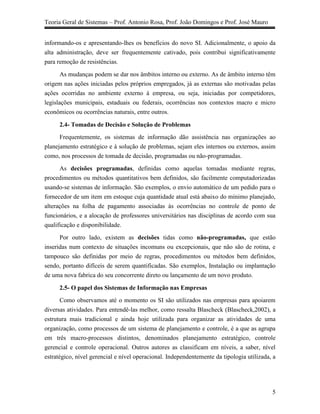 Teoria Geral de Sistemas – Prof. Antonio Rosa, Prof. João Domingos e Prof. José Mauro


informando-os e apresentando-lhes os benefícios do novo SI. Adicionalmente, o apoio da
alta administração, deve ser frequentemente cativado, pois contribui significativamente
para remoção de resistências.

       As mudanças podem se dar nos âmbitos interno ou externo. As de âmbito interno têm
origem nas ações iniciadas pelos próprios empregados, já as externas são motivadas pelas
ações ocorridas no ambiente externo à empresa, ou seja, iniciadas por competidores,
legislações municipais, estaduais ou federais, ocorrências nos contextos macro e micro
econômicos ou ocorrências naturais, entre outros.

      2.4- Tomadas de Decisão e Solução de Problemas
      Frequentemente, os sistemas de informação dão assistência nas organizações ao
planejamento estratégico e à solução de problemas, sejam eles internos ou externos, assim
como, nos processos de tomada de decisão, programadas ou não-programadas.

      As decisões programadas, definidas como aquelas tomadas mediante regras,
procedimentos ou métodos quantitativos bem definidos, são facilmente computadorizadas
usando-se sistemas de informação. São exemplos, o envio automático de um pedido para o
fornecedor de um item em estoque cuja quantidade atual está abaixo do mínimo planejado,
alterações na folha de pagamento associadas às ocorrências no controle de ponto de
funcionários, e a alocação de professores universitários nas disciplinas de acordo com sua
qualificação e disponibilidade.

      Por outro lado, existem as decisões tidas como não-programadas, que estão
inseridas num contexto de situações incomuns ou excepcionais, que não são de rotina, e
tampouco são definidas por meio de regras, procedimentos ou métodos bem definidos,
sendo, portanto difíceis de serem quantificadas. São exemplos, Instalação ou implantação
de uma nova fabrica do seu concorrente direto ou lançamento de um novo produto.

      2.5- O papel dos Sistemas de Informação nas Empresas
       Como observamos até o momento os SI são utilizados nas empresas para apoiarem
diversas atividades. Para entendê-las melhor, como ressalta Blascheck (Blascheck,2002), a
estrutura mais tradicional e ainda hoje utilizada para organizar as atividades de uma
organização, como processos de um sistema de planejamento e controle, é a que as agrupa
em três macro-processos distintos, denominados planejamento estratégico, controle
gerencial e controle operacional. Outros autores as classificam em níveis, a saber, nível
estratégico, nível gerencial e nível operacional. Independentemente da tipologia utilizada, a




                                                                                           5
 