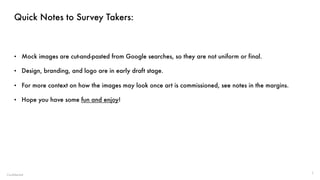 Confidential
Quick Notes to Survey Takers:
• Mock images are cut-and-pasted from Google searches, so they are not uniform or final.
• Design, branding, and logo are in early draft stage.
• For more context on how the images may look once art is commissioned, see notes in the margins.
• Hope you have some fun and enjoy!
1
 