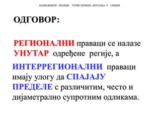 ОДГОВОР:
РЕГИОНАЛНИ праваци се налазе
УНУТАР одређене регије, а
ИНТЕРРЕГИОНАЛНИ праваци
имају улогу да СПАЈАЈУ
ПРЕДЕЛЕ с различитим, често и
дијаметрално супротним одликама.
НАЈВАЖНИЈИ ПРАВЦИ ТУРИСТИЧКИХ КРЕТАЊА У СРБИЈИ
 