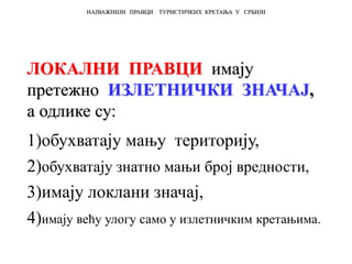 ЛОКАЛНИ ПРАВЦИ имају
претежно ИЗЛЕТНИЧКИ ЗНАЧАЈ,
а одлике су:
1)обухватају мању територију,
2)обухватају знатно мањи број вредности,
3)имају локлани значај,
4)имају већу улогу само у излетничким кретањима.
НАЈВАЖНИЈИ ПРАВЦИ ТУРИСТИЧКИХ КРЕТАЊА У СРБИЈИ
 