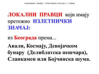 ЛОКАЛНИ ПРАВЦИ који имају
претежно ИЗЛЕТНИЧКИ
ЗНАЧАЈ:
из Београда према...
Авали, Космају, Девојачком
бунару (Делиблатска пешчара),
Сланкамен или Бојчинска шума.
НАЈВАЖНИЈИ ПРАВЦИ ТУРИСТИЧКИХ КРЕТАЊА У СРБИЈИ
 