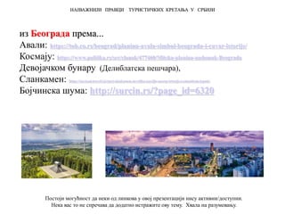 из Београда према...
Авали: https://tob.co.rs/beograd/planina-avala-simbol-beograda-i-cuvar-istorije/
Космају: https://www.politika.rs/scc/clanak/477460/Mitska-planina-nadomak-Beograda
Девојачком бунару (Делиблатска пешчара),
Сланкамен: https://novisad.travel/cp/stari-slankamen-neveliko-naselje-mocne-istorije-i-autenticne-lepote/
Бојчинска шума: http://surcin.rs/?page_id=6320
НАЈВАЖНИЈИ ПРАВЦИ ТУРИСТИЧКИХ КРЕТАЊА У СРБИЈИ
Постоји могућност да неки од линкова у овој презентацији нису активни/доступни.
Нека вас то не спречава да додатно истражите ову тему. Хвала на разумевању.
 